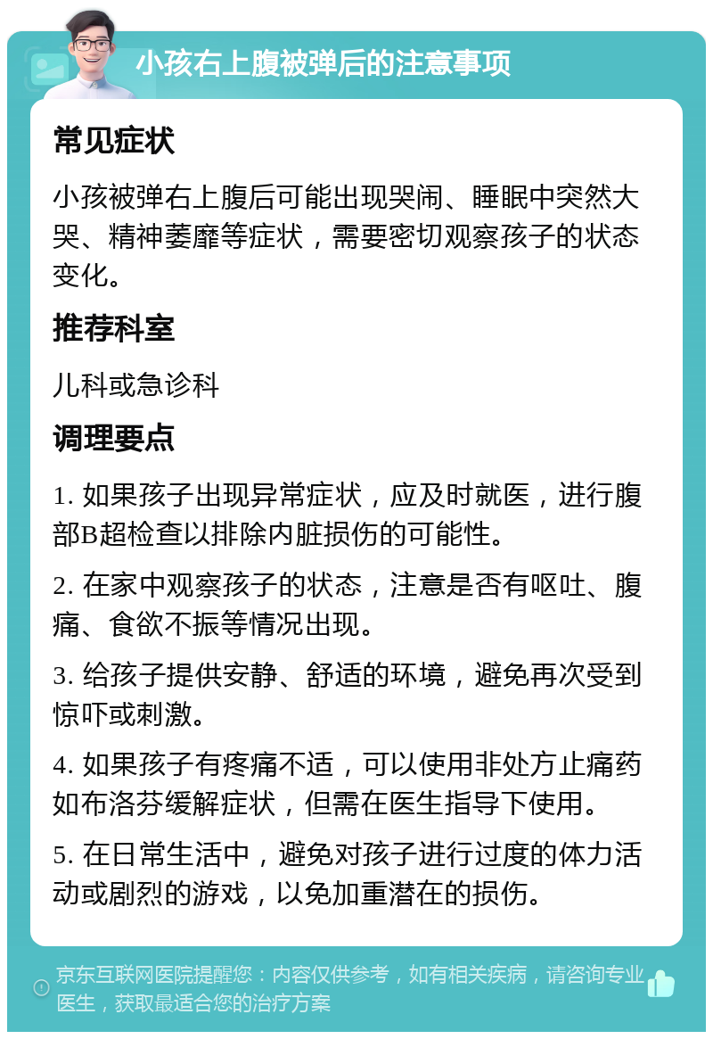 小孩右上腹被弹后的注意事项 常见症状 小孩被弹右上腹后可能出现哭闹、睡眠中突然大哭、精神萎靡等症状，需要密切观察孩子的状态变化。 推荐科室 儿科或急诊科 调理要点 1. 如果孩子出现异常症状，应及时就医，进行腹部B超检查以排除内脏损伤的可能性。 2. 在家中观察孩子的状态，注意是否有呕吐、腹痛、食欲不振等情况出现。 3. 给孩子提供安静、舒适的环境，避免再次受到惊吓或刺激。 4. 如果孩子有疼痛不适，可以使用非处方止痛药如布洛芬缓解症状，但需在医生指导下使用。 5. 在日常生活中，避免对孩子进行过度的体力活动或剧烈的游戏，以免加重潜在的损伤。