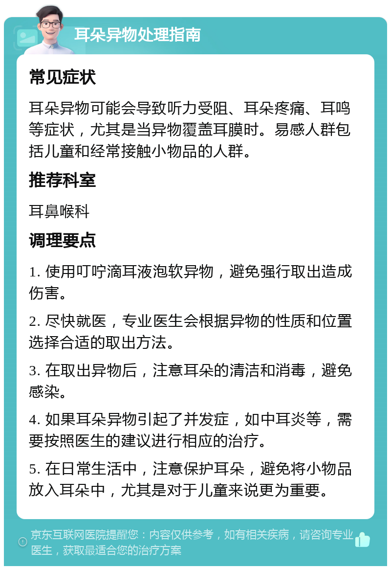 耳朵异物处理指南 常见症状 耳朵异物可能会导致听力受阻、耳朵疼痛、耳鸣等症状，尤其是当异物覆盖耳膜时。易感人群包括儿童和经常接触小物品的人群。 推荐科室 耳鼻喉科 调理要点 1. 使用叮咛滴耳液泡软异物，避免强行取出造成伤害。 2. 尽快就医，专业医生会根据异物的性质和位置选择合适的取出方法。 3. 在取出异物后，注意耳朵的清洁和消毒，避免感染。 4. 如果耳朵异物引起了并发症，如中耳炎等，需要按照医生的建议进行相应的治疗。 5. 在日常生活中，注意保护耳朵，避免将小物品放入耳朵中，尤其是对于儿童来说更为重要。