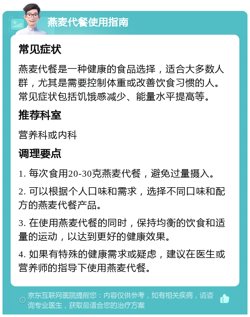 燕麦代餐使用指南 常见症状 燕麦代餐是一种健康的食品选择，适合大多数人群，尤其是需要控制体重或改善饮食习惯的人。常见症状包括饥饿感减少、能量水平提高等。 推荐科室 营养科或内科 调理要点 1. 每次食用20-30克燕麦代餐，避免过量摄入。 2. 可以根据个人口味和需求，选择不同口味和配方的燕麦代餐产品。 3. 在使用燕麦代餐的同时，保持均衡的饮食和适量的运动，以达到更好的健康效果。 4. 如果有特殊的健康需求或疑虑，建议在医生或营养师的指导下使用燕麦代餐。