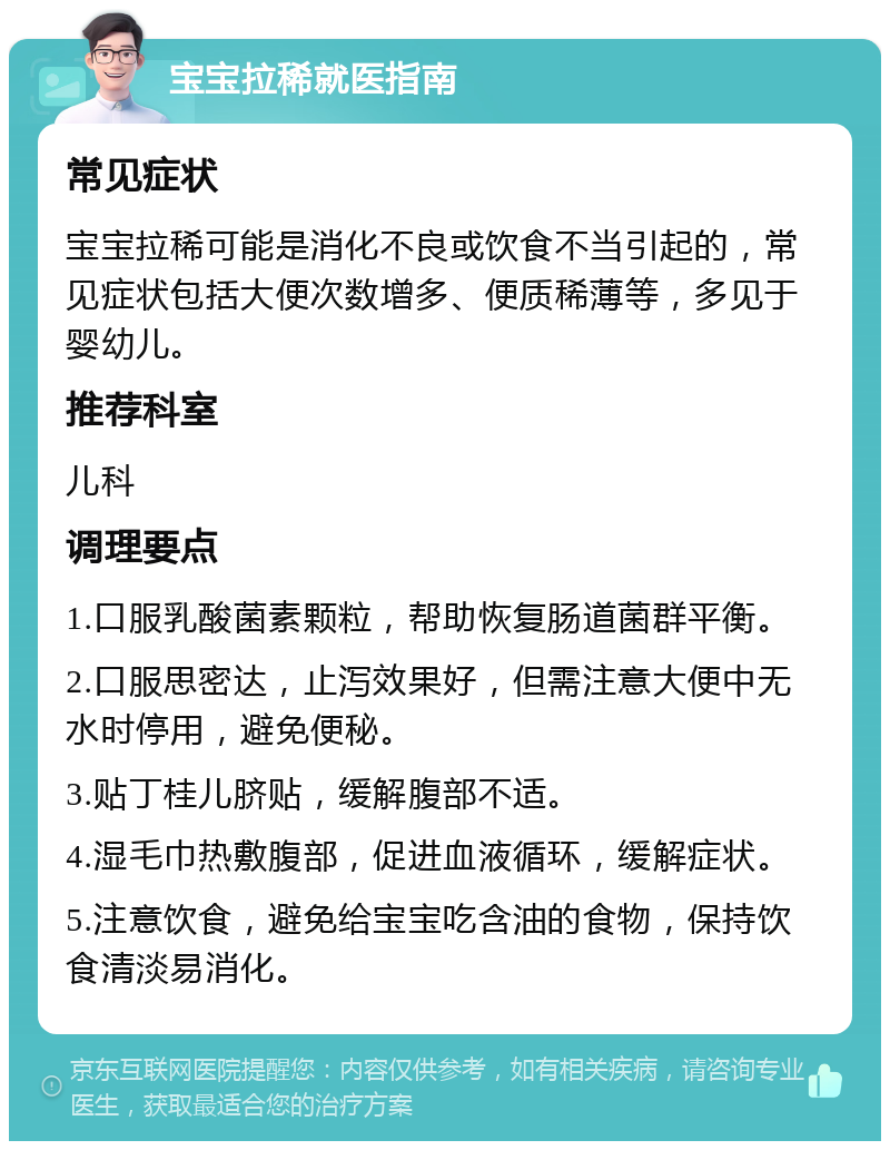 宝宝拉稀就医指南 常见症状 宝宝拉稀可能是消化不良或饮食不当引起的，常见症状包括大便次数增多、便质稀薄等，多见于婴幼儿。 推荐科室 儿科 调理要点 1.口服乳酸菌素颗粒，帮助恢复肠道菌群平衡。 2.口服思密达，止泻效果好，但需注意大便中无水时停用，避免便秘。 3.贴丁桂儿脐贴，缓解腹部不适。 4.湿毛巾热敷腹部，促进血液循环，缓解症状。 5.注意饮食，避免给宝宝吃含油的食物，保持饮食清淡易消化。