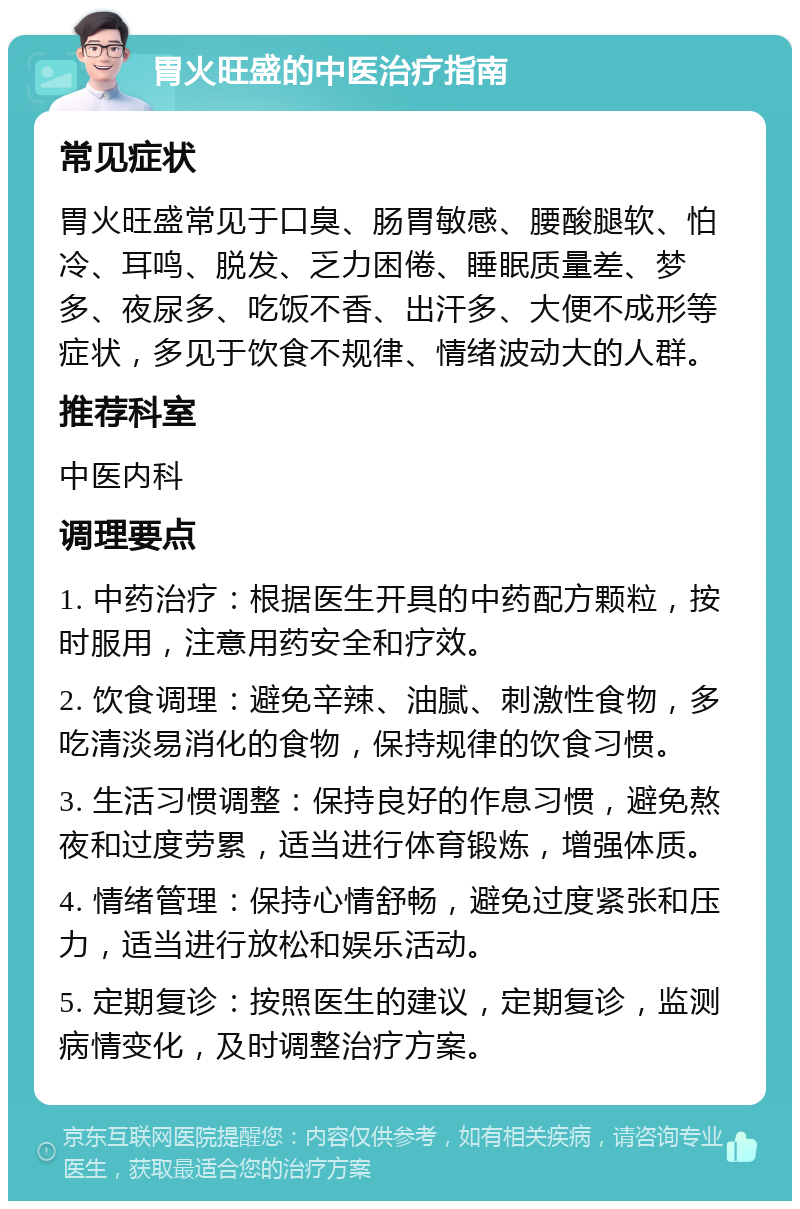 胃火旺盛的中医治疗指南 常见症状 胃火旺盛常见于口臭、肠胃敏感、腰酸腿软、怕冷、耳鸣、脱发、乏力困倦、睡眠质量差、梦多、夜尿多、吃饭不香、出汗多、大便不成形等症状，多见于饮食不规律、情绪波动大的人群。 推荐科室 中医内科 调理要点 1. 中药治疗：根据医生开具的中药配方颗粒，按时服用，注意用药安全和疗效。 2. 饮食调理：避免辛辣、油腻、刺激性食物，多吃清淡易消化的食物，保持规律的饮食习惯。 3. 生活习惯调整：保持良好的作息习惯，避免熬夜和过度劳累，适当进行体育锻炼，增强体质。 4. 情绪管理：保持心情舒畅，避免过度紧张和压力，适当进行放松和娱乐活动。 5. 定期复诊：按照医生的建议，定期复诊，监测病情变化，及时调整治疗方案。