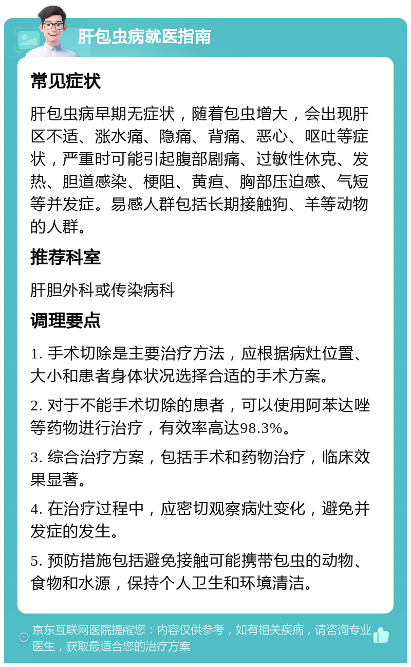 肝包虫病就医指南 常见症状 肝包虫病早期无症状，随着包虫增大，会出现肝区不适、涨水痛、隐痛、背痛、恶心、呕吐等症状，严重时可能引起腹部剧痛、过敏性休克、发热、胆道感染、梗阻、黄疸、胸部压迫感、气短等并发症。易感人群包括长期接触狗、羊等动物的人群。 推荐科室 肝胆外科或传染病科 调理要点 1. 手术切除是主要治疗方法，应根据病灶位置、大小和患者身体状况选择合适的手术方案。 2. 对于不能手术切除的患者，可以使用阿苯达唑等药物进行治疗，有效率高达98.3%。 3. 综合治疗方案，包括手术和药物治疗，临床效果显著。 4. 在治疗过程中，应密切观察病灶变化，避免并发症的发生。 5. 预防措施包括避免接触可能携带包虫的动物、食物和水源，保持个人卫生和环境清洁。