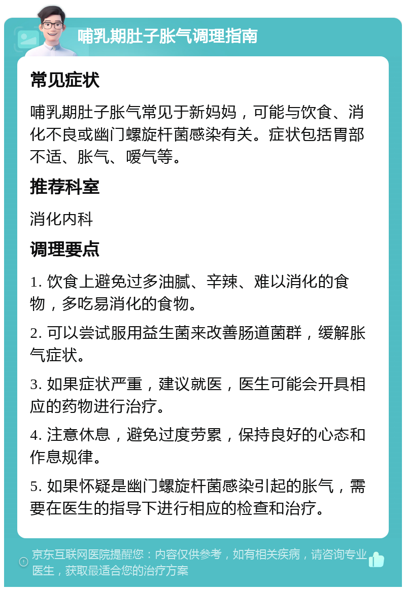 哺乳期肚子胀气调理指南 常见症状 哺乳期肚子胀气常见于新妈妈，可能与饮食、消化不良或幽门螺旋杆菌感染有关。症状包括胃部不适、胀气、嗳气等。 推荐科室 消化内科 调理要点 1. 饮食上避免过多油腻、辛辣、难以消化的食物，多吃易消化的食物。 2. 可以尝试服用益生菌来改善肠道菌群，缓解胀气症状。 3. 如果症状严重，建议就医，医生可能会开具相应的药物进行治疗。 4. 注意休息，避免过度劳累，保持良好的心态和作息规律。 5. 如果怀疑是幽门螺旋杆菌感染引起的胀气，需要在医生的指导下进行相应的检查和治疗。