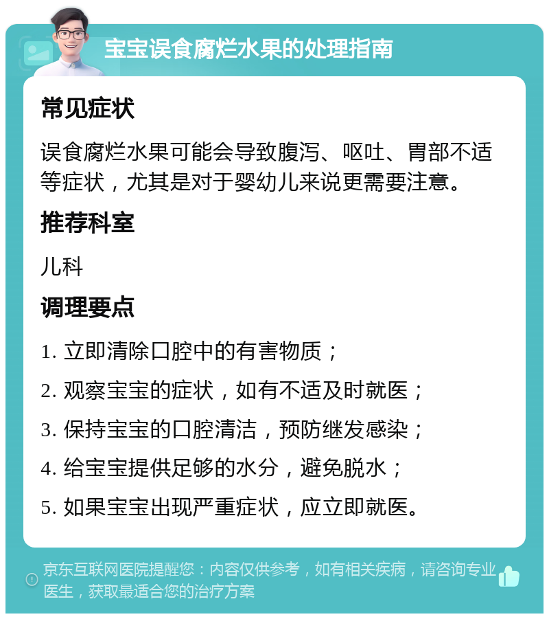 宝宝误食腐烂水果的处理指南 常见症状 误食腐烂水果可能会导致腹泻、呕吐、胃部不适等症状，尤其是对于婴幼儿来说更需要注意。 推荐科室 儿科 调理要点 1. 立即清除口腔中的有害物质； 2. 观察宝宝的症状，如有不适及时就医； 3. 保持宝宝的口腔清洁，预防继发感染； 4. 给宝宝提供足够的水分，避免脱水； 5. 如果宝宝出现严重症状，应立即就医。