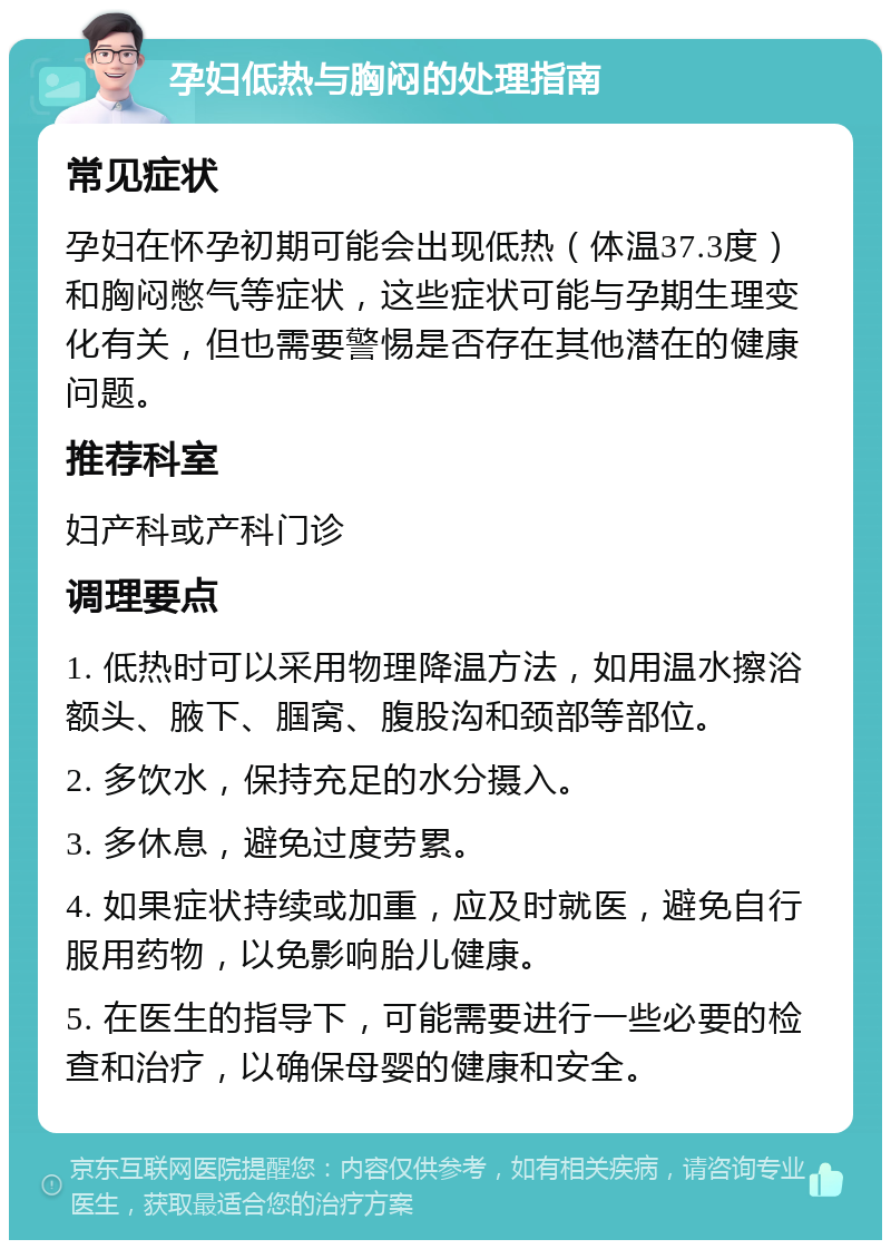 孕妇低热与胸闷的处理指南 常见症状 孕妇在怀孕初期可能会出现低热（体温37.3度）和胸闷憋气等症状，这些症状可能与孕期生理变化有关，但也需要警惕是否存在其他潜在的健康问题。 推荐科室 妇产科或产科门诊 调理要点 1. 低热时可以采用物理降温方法，如用温水擦浴额头、腋下、腘窝、腹股沟和颈部等部位。 2. 多饮水，保持充足的水分摄入。 3. 多休息，避免过度劳累。 4. 如果症状持续或加重，应及时就医，避免自行服用药物，以免影响胎儿健康。 5. 在医生的指导下，可能需要进行一些必要的检查和治疗，以确保母婴的健康和安全。