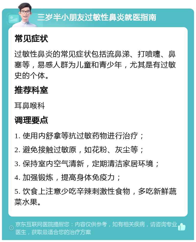 三岁半小朋友过敏性鼻炎就医指南 常见症状 过敏性鼻炎的常见症状包括流鼻涕、打喷嚏、鼻塞等，易感人群为儿童和青少年，尤其是有过敏史的个体。 推荐科室 耳鼻喉科 调理要点 1. 使用内舒拿等抗过敏药物进行治疗； 2. 避免接触过敏原，如花粉、灰尘等； 3. 保持室内空气清新，定期清洁家居环境； 4. 加强锻炼，提高身体免疫力； 5. 饮食上注意少吃辛辣刺激性食物，多吃新鲜蔬菜水果。