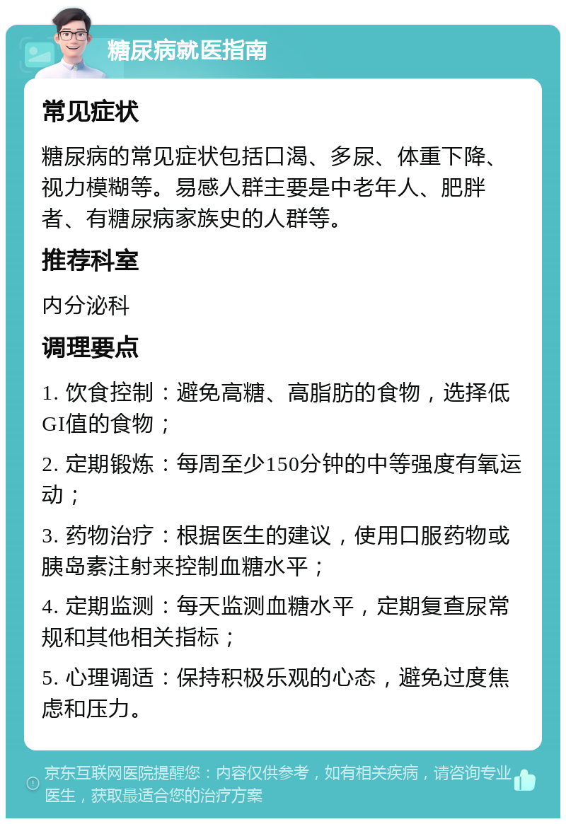 糖尿病就医指南 常见症状 糖尿病的常见症状包括口渴、多尿、体重下降、视力模糊等。易感人群主要是中老年人、肥胖者、有糖尿病家族史的人群等。 推荐科室 内分泌科 调理要点 1. 饮食控制：避免高糖、高脂肪的食物，选择低GI值的食物； 2. 定期锻炼：每周至少150分钟的中等强度有氧运动； 3. 药物治疗：根据医生的建议，使用口服药物或胰岛素注射来控制血糖水平； 4. 定期监测：每天监测血糖水平，定期复查尿常规和其他相关指标； 5. 心理调适：保持积极乐观的心态，避免过度焦虑和压力。