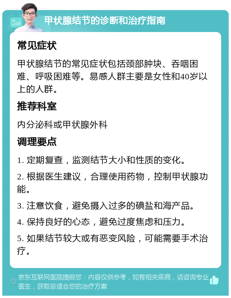 甲状腺结节的诊断和治疗指南 常见症状 甲状腺结节的常见症状包括颈部肿块、吞咽困难、呼吸困难等。易感人群主要是女性和40岁以上的人群。 推荐科室 内分泌科或甲状腺外科 调理要点 1. 定期复查，监测结节大小和性质的变化。 2. 根据医生建议，合理使用药物，控制甲状腺功能。 3. 注意饮食，避免摄入过多的碘盐和海产品。 4. 保持良好的心态，避免过度焦虑和压力。 5. 如果结节较大或有恶变风险，可能需要手术治疗。