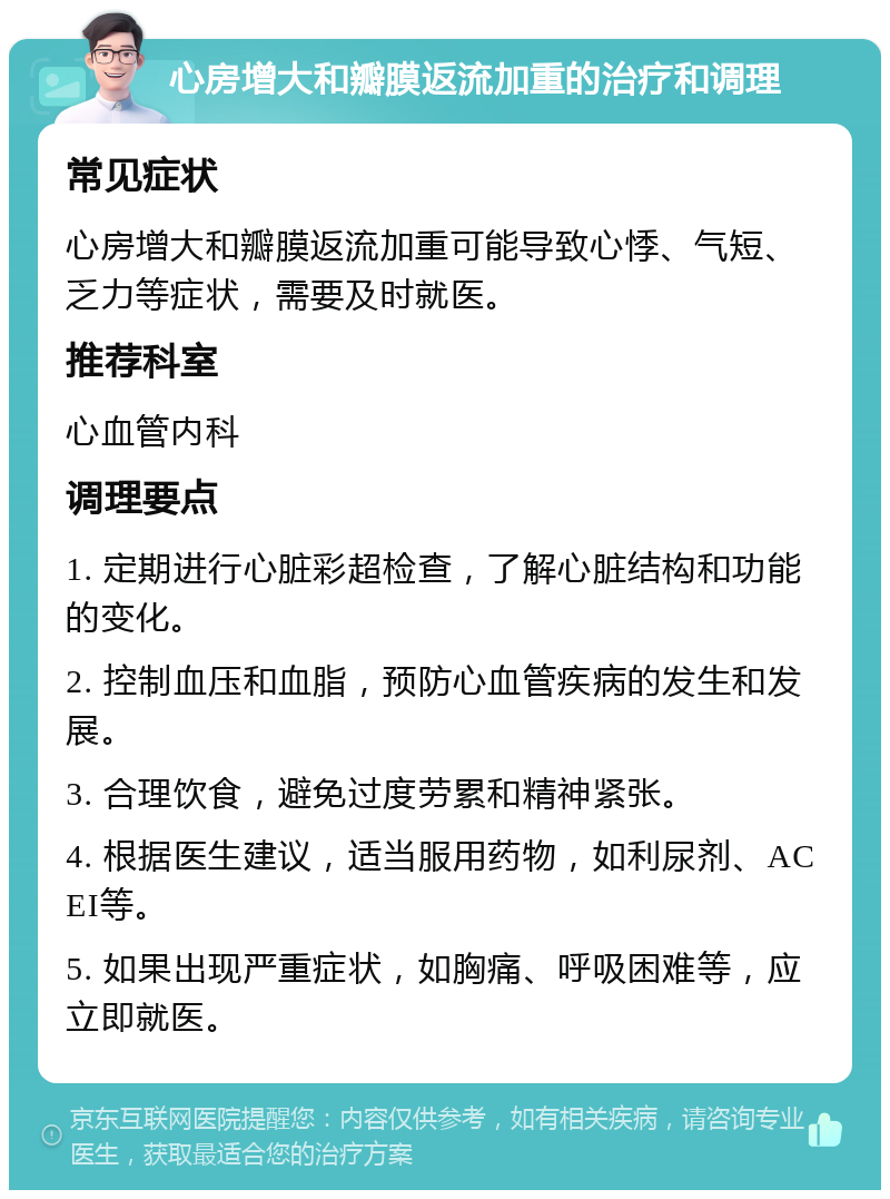 心房增大和瓣膜返流加重的治疗和调理 常见症状 心房增大和瓣膜返流加重可能导致心悸、气短、乏力等症状，需要及时就医。 推荐科室 心血管内科 调理要点 1. 定期进行心脏彩超检查，了解心脏结构和功能的变化。 2. 控制血压和血脂，预防心血管疾病的发生和发展。 3. 合理饮食，避免过度劳累和精神紧张。 4. 根据医生建议，适当服用药物，如利尿剂、ACEI等。 5. 如果出现严重症状，如胸痛、呼吸困难等，应立即就医。