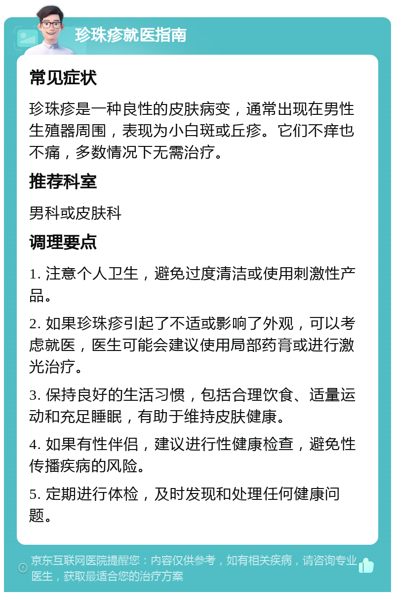 珍珠疹就医指南 常见症状 珍珠疹是一种良性的皮肤病变，通常出现在男性生殖器周围，表现为小白斑或丘疹。它们不痒也不痛，多数情况下无需治疗。 推荐科室 男科或皮肤科 调理要点 1. 注意个人卫生，避免过度清洁或使用刺激性产品。 2. 如果珍珠疹引起了不适或影响了外观，可以考虑就医，医生可能会建议使用局部药膏或进行激光治疗。 3. 保持良好的生活习惯，包括合理饮食、适量运动和充足睡眠，有助于维持皮肤健康。 4. 如果有性伴侣，建议进行性健康检查，避免性传播疾病的风险。 5. 定期进行体检，及时发现和处理任何健康问题。