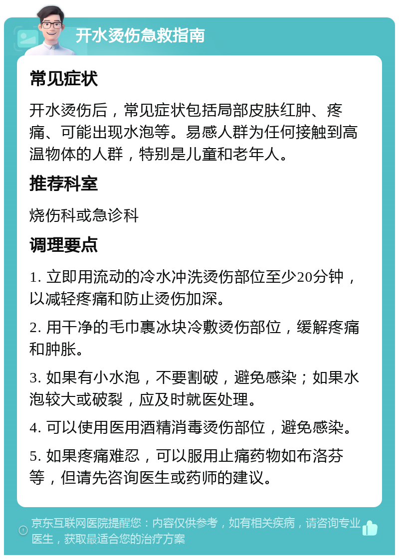 开水烫伤急救指南 常见症状 开水烫伤后，常见症状包括局部皮肤红肿、疼痛、可能出现水泡等。易感人群为任何接触到高温物体的人群，特别是儿童和老年人。 推荐科室 烧伤科或急诊科 调理要点 1. 立即用流动的冷水冲洗烫伤部位至少20分钟，以减轻疼痛和防止烫伤加深。 2. 用干净的毛巾裹冰块冷敷烫伤部位，缓解疼痛和肿胀。 3. 如果有小水泡，不要割破，避免感染；如果水泡较大或破裂，应及时就医处理。 4. 可以使用医用酒精消毒烫伤部位，避免感染。 5. 如果疼痛难忍，可以服用止痛药物如布洛芬等，但请先咨询医生或药师的建议。