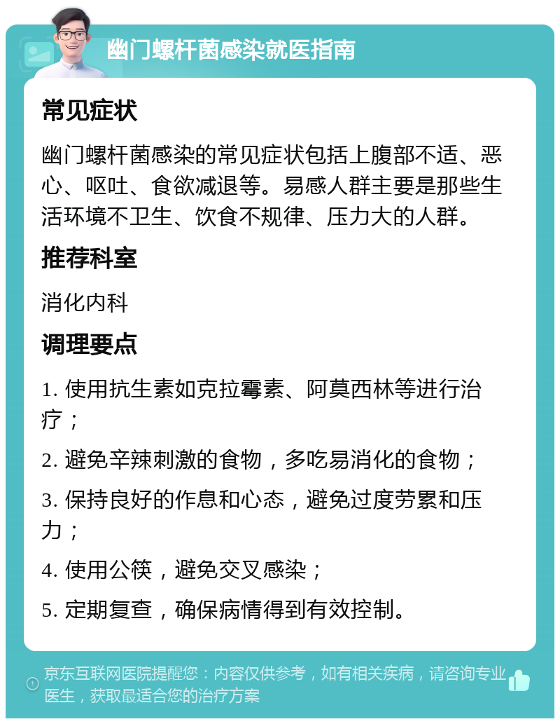 幽门螺杆菌感染就医指南 常见症状 幽门螺杆菌感染的常见症状包括上腹部不适、恶心、呕吐、食欲减退等。易感人群主要是那些生活环境不卫生、饮食不规律、压力大的人群。 推荐科室 消化内科 调理要点 1. 使用抗生素如克拉霉素、阿莫西林等进行治疗； 2. 避免辛辣刺激的食物，多吃易消化的食物； 3. 保持良好的作息和心态，避免过度劳累和压力； 4. 使用公筷，避免交叉感染； 5. 定期复查，确保病情得到有效控制。