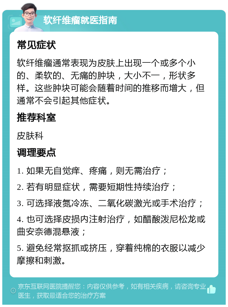 软纤维瘤就医指南 常见症状 软纤维瘤通常表现为皮肤上出现一个或多个小的、柔软的、无痛的肿块，大小不一，形状多样。这些肿块可能会随着时间的推移而增大，但通常不会引起其他症状。 推荐科室 皮肤科 调理要点 1. 如果无自觉痒、疼痛，则无需治疗； 2. 若有明显症状，需要短期性持续治疗； 3. 可选择液氮冷冻、二氧化碳激光或手术治疗； 4. 也可选择皮损内注射治疗，如醋酸泼尼松龙或曲安奈德混悬液； 5. 避免经常抠抓或挤压，穿着纯棉的衣服以减少摩擦和刺激。