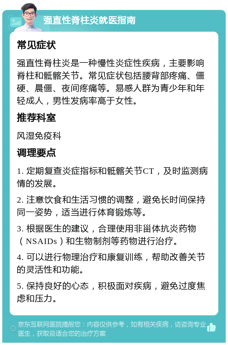 强直性脊柱炎就医指南 常见症状 强直性脊柱炎是一种慢性炎症性疾病，主要影响脊柱和骶髂关节。常见症状包括腰背部疼痛、僵硬、晨僵、夜间疼痛等。易感人群为青少年和年轻成人，男性发病率高于女性。 推荐科室 风湿免疫科 调理要点 1. 定期复查炎症指标和骶髂关节CT，及时监测病情的发展。 2. 注意饮食和生活习惯的调整，避免长时间保持同一姿势，适当进行体育锻炼等。 3. 根据医生的建议，合理使用非甾体抗炎药物（NSAIDs）和生物制剂等药物进行治疗。 4. 可以进行物理治疗和康复训练，帮助改善关节的灵活性和功能。 5. 保持良好的心态，积极面对疾病，避免过度焦虑和压力。