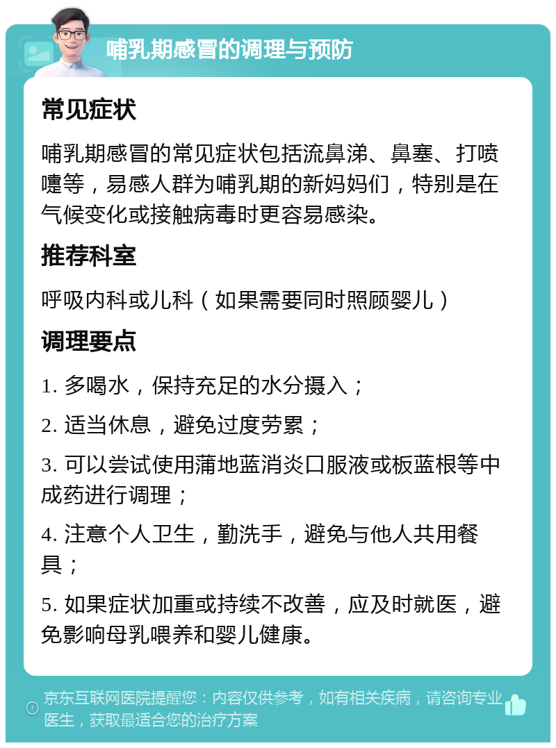 哺乳期感冒的调理与预防 常见症状 哺乳期感冒的常见症状包括流鼻涕、鼻塞、打喷嚏等，易感人群为哺乳期的新妈妈们，特别是在气候变化或接触病毒时更容易感染。 推荐科室 呼吸内科或儿科（如果需要同时照顾婴儿） 调理要点 1. 多喝水，保持充足的水分摄入； 2. 适当休息，避免过度劳累； 3. 可以尝试使用蒲地蓝消炎口服液或板蓝根等中成药进行调理； 4. 注意个人卫生，勤洗手，避免与他人共用餐具； 5. 如果症状加重或持续不改善，应及时就医，避免影响母乳喂养和婴儿健康。