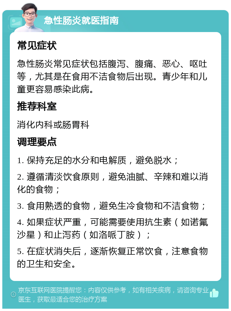 急性肠炎就医指南 常见症状 急性肠炎常见症状包括腹泻、腹痛、恶心、呕吐等，尤其是在食用不洁食物后出现。青少年和儿童更容易感染此病。 推荐科室 消化内科或肠胃科 调理要点 1. 保持充足的水分和电解质，避免脱水； 2. 遵循清淡饮食原则，避免油腻、辛辣和难以消化的食物； 3. 食用熟透的食物，避免生冷食物和不洁食物； 4. 如果症状严重，可能需要使用抗生素（如诺氟沙星）和止泻药（如洛哌丁胺）； 5. 在症状消失后，逐渐恢复正常饮食，注意食物的卫生和安全。