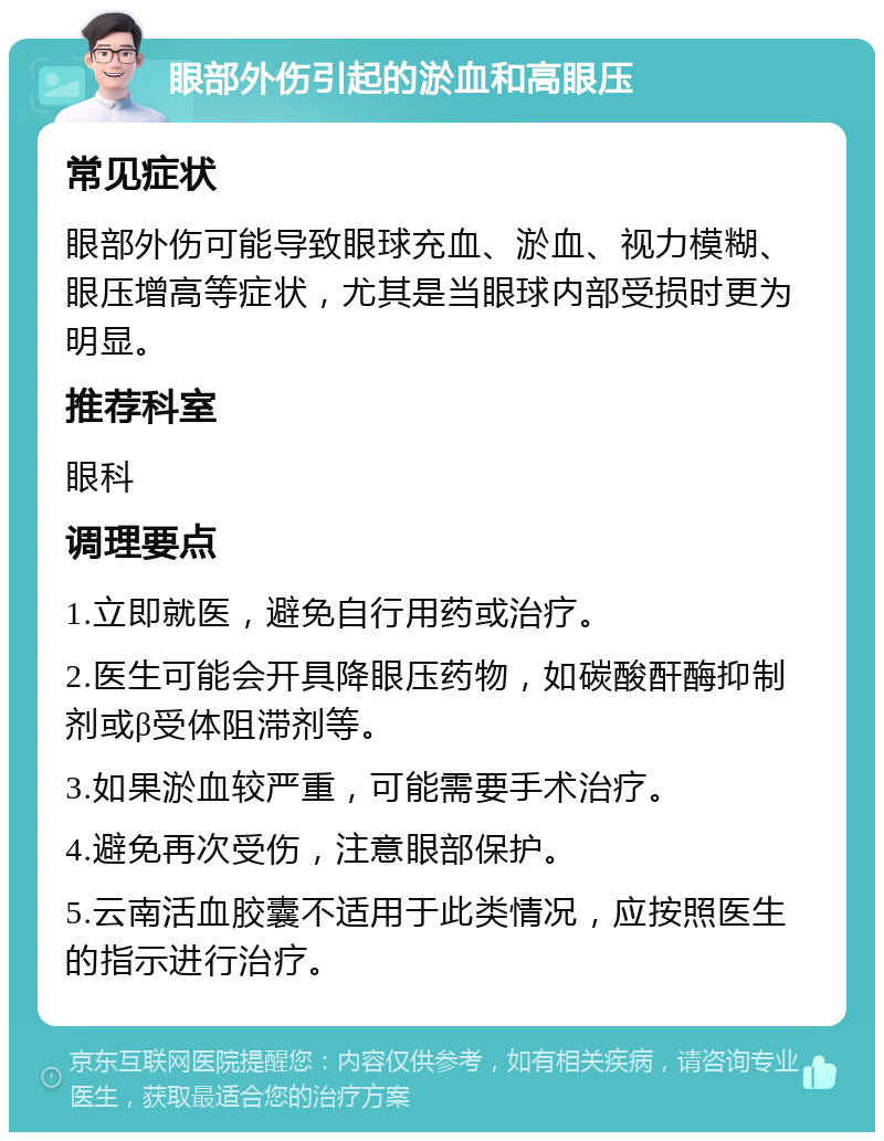 眼部外伤引起的淤血和高眼压 常见症状 眼部外伤可能导致眼球充血、淤血、视力模糊、眼压增高等症状，尤其是当眼球内部受损时更为明显。 推荐科室 眼科 调理要点 1.立即就医，避免自行用药或治疗。 2.医生可能会开具降眼压药物，如碳酸酐酶抑制剂或β受体阻滞剂等。 3.如果淤血较严重，可能需要手术治疗。 4.避免再次受伤，注意眼部保护。 5.云南活血胶囊不适用于此类情况，应按照医生的指示进行治疗。