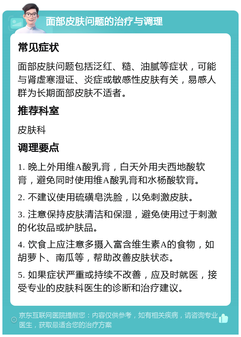 面部皮肤问题的治疗与调理 常见症状 面部皮肤问题包括泛红、糙、油腻等症状，可能与肾虚寒湿证、炎症或敏感性皮肤有关，易感人群为长期面部皮肤不适者。 推荐科室 皮肤科 调理要点 1. 晚上外用维A酸乳膏，白天外用夫西地酸软膏，避免同时使用维A酸乳膏和水杨酸软膏。 2. 不建议使用硫磺皂洗脸，以免刺激皮肤。 3. 注意保持皮肤清洁和保湿，避免使用过于刺激的化妆品或护肤品。 4. 饮食上应注意多摄入富含维生素A的食物，如胡萝卜、南瓜等，帮助改善皮肤状态。 5. 如果症状严重或持续不改善，应及时就医，接受专业的皮肤科医生的诊断和治疗建议。