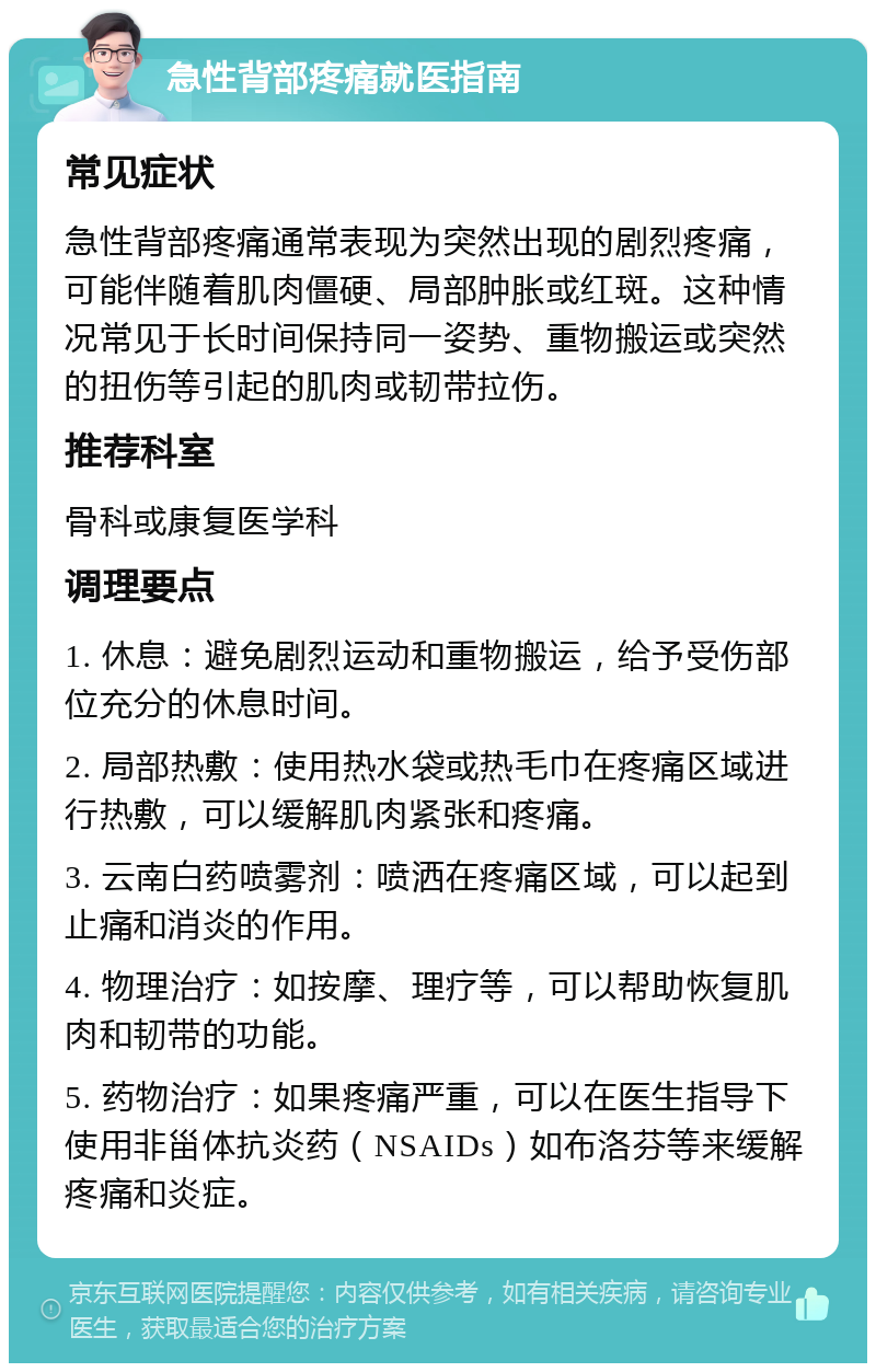 急性背部疼痛就医指南 常见症状 急性背部疼痛通常表现为突然出现的剧烈疼痛，可能伴随着肌肉僵硬、局部肿胀或红斑。这种情况常见于长时间保持同一姿势、重物搬运或突然的扭伤等引起的肌肉或韧带拉伤。 推荐科室 骨科或康复医学科 调理要点 1. 休息：避免剧烈运动和重物搬运，给予受伤部位充分的休息时间。 2. 局部热敷：使用热水袋或热毛巾在疼痛区域进行热敷，可以缓解肌肉紧张和疼痛。 3. 云南白药喷雾剂：喷洒在疼痛区域，可以起到止痛和消炎的作用。 4. 物理治疗：如按摩、理疗等，可以帮助恢复肌肉和韧带的功能。 5. 药物治疗：如果疼痛严重，可以在医生指导下使用非甾体抗炎药（NSAIDs）如布洛芬等来缓解疼痛和炎症。