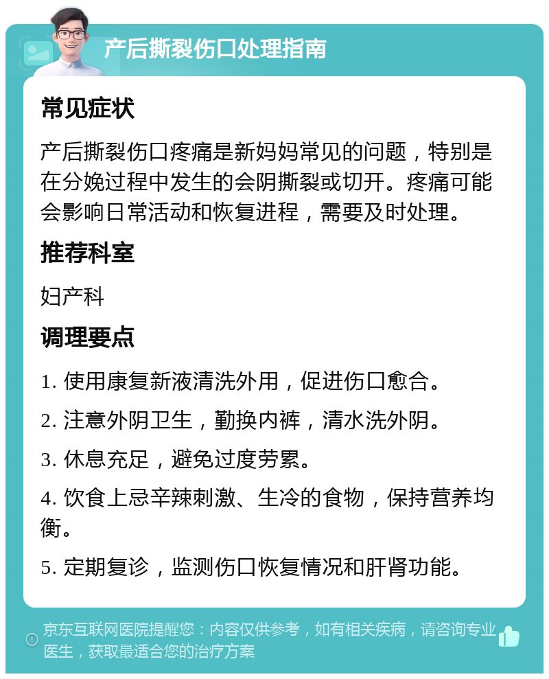 产后撕裂伤口处理指南 常见症状 产后撕裂伤口疼痛是新妈妈常见的问题，特别是在分娩过程中发生的会阴撕裂或切开。疼痛可能会影响日常活动和恢复进程，需要及时处理。 推荐科室 妇产科 调理要点 1. 使用康复新液清洗外用，促进伤口愈合。 2. 注意外阴卫生，勤换内裤，清水洗外阴。 3. 休息充足，避免过度劳累。 4. 饮食上忌辛辣刺激、生冷的食物，保持营养均衡。 5. 定期复诊，监测伤口恢复情况和肝肾功能。