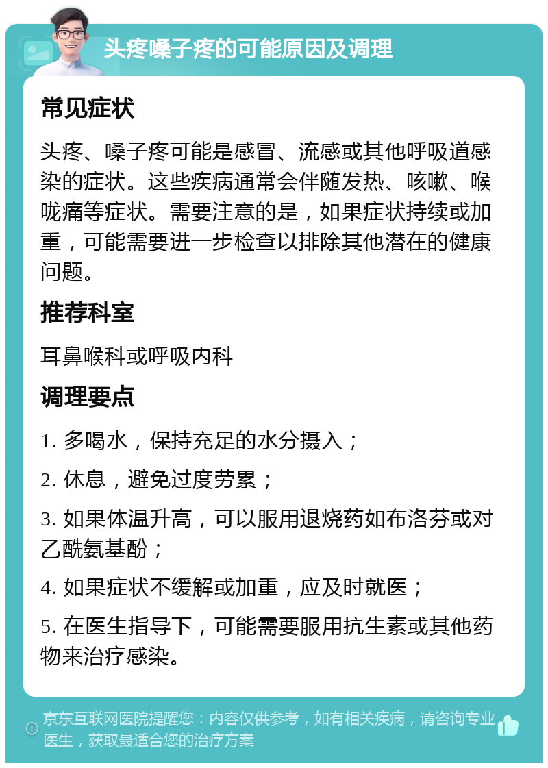 头疼嗓子疼的可能原因及调理 常见症状 头疼、嗓子疼可能是感冒、流感或其他呼吸道感染的症状。这些疾病通常会伴随发热、咳嗽、喉咙痛等症状。需要注意的是，如果症状持续或加重，可能需要进一步检查以排除其他潜在的健康问题。 推荐科室 耳鼻喉科或呼吸内科 调理要点 1. 多喝水，保持充足的水分摄入； 2. 休息，避免过度劳累； 3. 如果体温升高，可以服用退烧药如布洛芬或对乙酰氨基酚； 4. 如果症状不缓解或加重，应及时就医； 5. 在医生指导下，可能需要服用抗生素或其他药物来治疗感染。