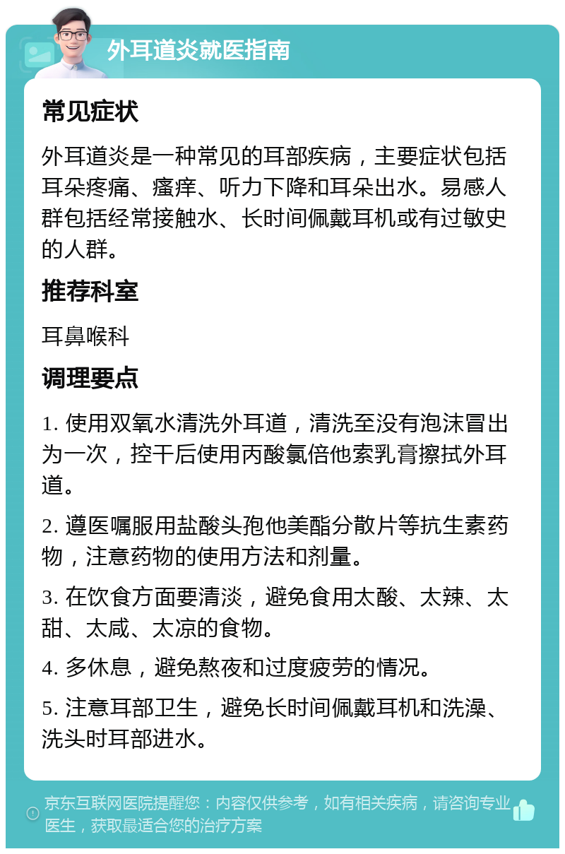 外耳道炎就医指南 常见症状 外耳道炎是一种常见的耳部疾病，主要症状包括耳朵疼痛、瘙痒、听力下降和耳朵出水。易感人群包括经常接触水、长时间佩戴耳机或有过敏史的人群。 推荐科室 耳鼻喉科 调理要点 1. 使用双氧水清洗外耳道，清洗至没有泡沫冒出为一次，控干后使用丙酸氯倍他索乳膏擦拭外耳道。 2. 遵医嘱服用盐酸头孢他美酯分散片等抗生素药物，注意药物的使用方法和剂量。 3. 在饮食方面要清淡，避免食用太酸、太辣、太甜、太咸、太凉的食物。 4. 多休息，避免熬夜和过度疲劳的情况。 5. 注意耳部卫生，避免长时间佩戴耳机和洗澡、洗头时耳部进水。