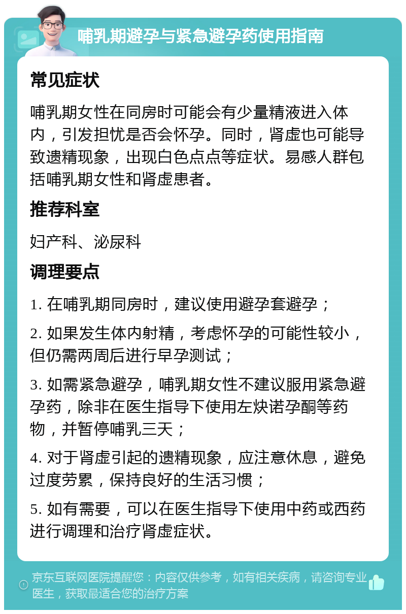 哺乳期避孕与紧急避孕药使用指南 常见症状 哺乳期女性在同房时可能会有少量精液进入体内，引发担忧是否会怀孕。同时，肾虚也可能导致遗精现象，出现白色点点等症状。易感人群包括哺乳期女性和肾虚患者。 推荐科室 妇产科、泌尿科 调理要点 1. 在哺乳期同房时，建议使用避孕套避孕； 2. 如果发生体内射精，考虑怀孕的可能性较小，但仍需两周后进行早孕测试； 3. 如需紧急避孕，哺乳期女性不建议服用紧急避孕药，除非在医生指导下使用左炔诺孕酮等药物，并暂停哺乳三天； 4. 对于肾虚引起的遗精现象，应注意休息，避免过度劳累，保持良好的生活习惯； 5. 如有需要，可以在医生指导下使用中药或西药进行调理和治疗肾虚症状。