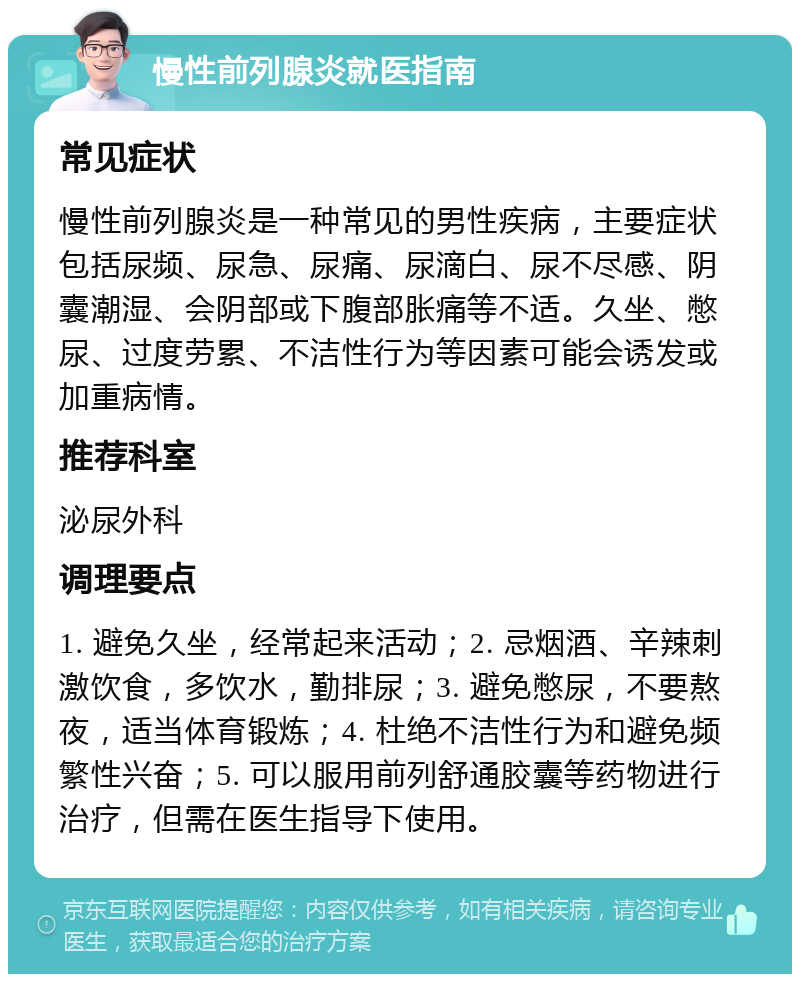 慢性前列腺炎就医指南 常见症状 慢性前列腺炎是一种常见的男性疾病，主要症状包括尿频、尿急、尿痛、尿滴白、尿不尽感、阴囊潮湿、会阴部或下腹部胀痛等不适。久坐、憋尿、过度劳累、不洁性行为等因素可能会诱发或加重病情。 推荐科室 泌尿外科 调理要点 1. 避免久坐，经常起来活动；2. 忌烟酒、辛辣刺激饮食，多饮水，勤排尿；3. 避免憋尿，不要熬夜，适当体育锻炼；4. 杜绝不洁性行为和避免频繁性兴奋；5. 可以服用前列舒通胶囊等药物进行治疗，但需在医生指导下使用。