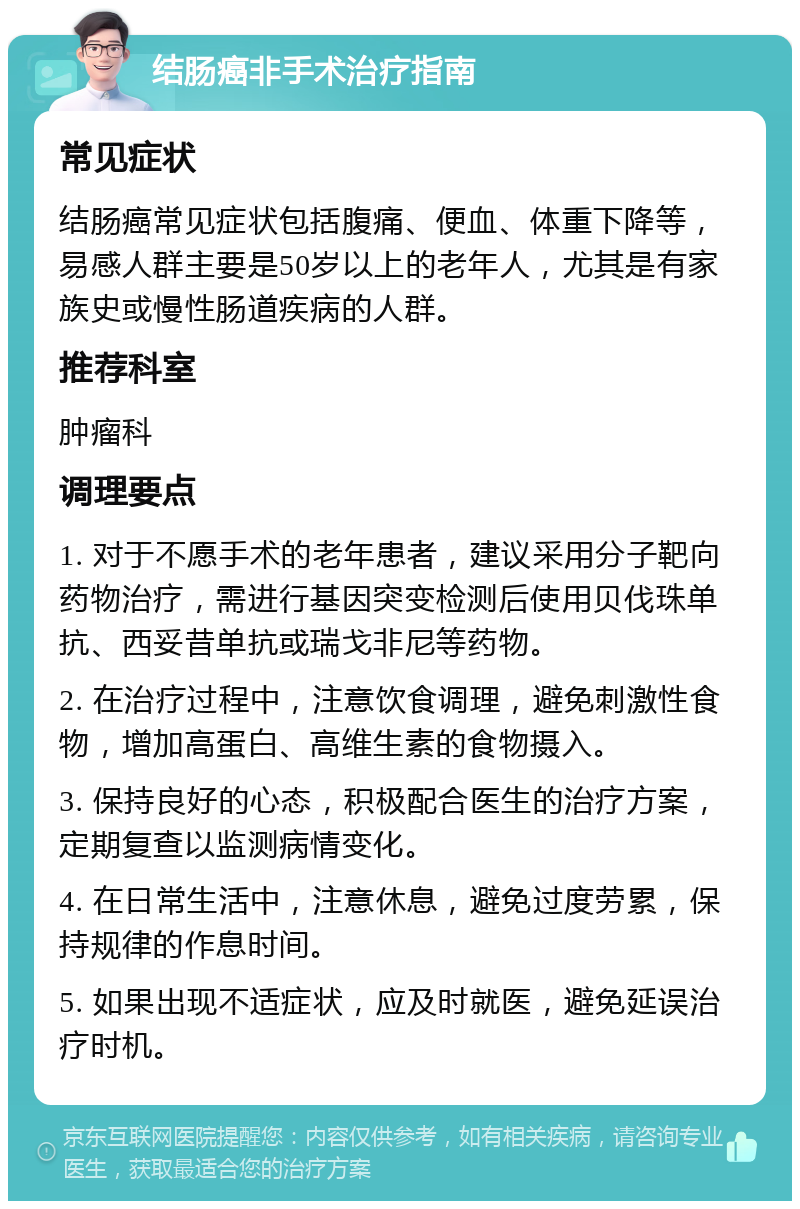 结肠癌非手术治疗指南 常见症状 结肠癌常见症状包括腹痛、便血、体重下降等，易感人群主要是50岁以上的老年人，尤其是有家族史或慢性肠道疾病的人群。 推荐科室 肿瘤科 调理要点 1. 对于不愿手术的老年患者，建议采用分子靶向药物治疗，需进行基因突变检测后使用贝伐珠单抗、西妥昔单抗或瑞戈非尼等药物。 2. 在治疗过程中，注意饮食调理，避免刺激性食物，增加高蛋白、高维生素的食物摄入。 3. 保持良好的心态，积极配合医生的治疗方案，定期复查以监测病情变化。 4. 在日常生活中，注意休息，避免过度劳累，保持规律的作息时间。 5. 如果出现不适症状，应及时就医，避免延误治疗时机。