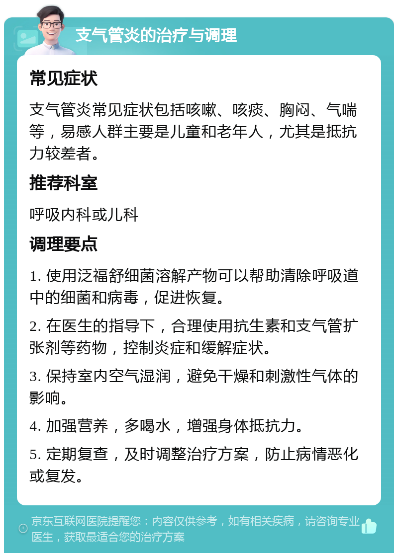 支气管炎的治疗与调理 常见症状 支气管炎常见症状包括咳嗽、咳痰、胸闷、气喘等，易感人群主要是儿童和老年人，尤其是抵抗力较差者。 推荐科室 呼吸内科或儿科 调理要点 1. 使用泛福舒细菌溶解产物可以帮助清除呼吸道中的细菌和病毒，促进恢复。 2. 在医生的指导下，合理使用抗生素和支气管扩张剂等药物，控制炎症和缓解症状。 3. 保持室内空气湿润，避免干燥和刺激性气体的影响。 4. 加强营养，多喝水，增强身体抵抗力。 5. 定期复查，及时调整治疗方案，防止病情恶化或复发。