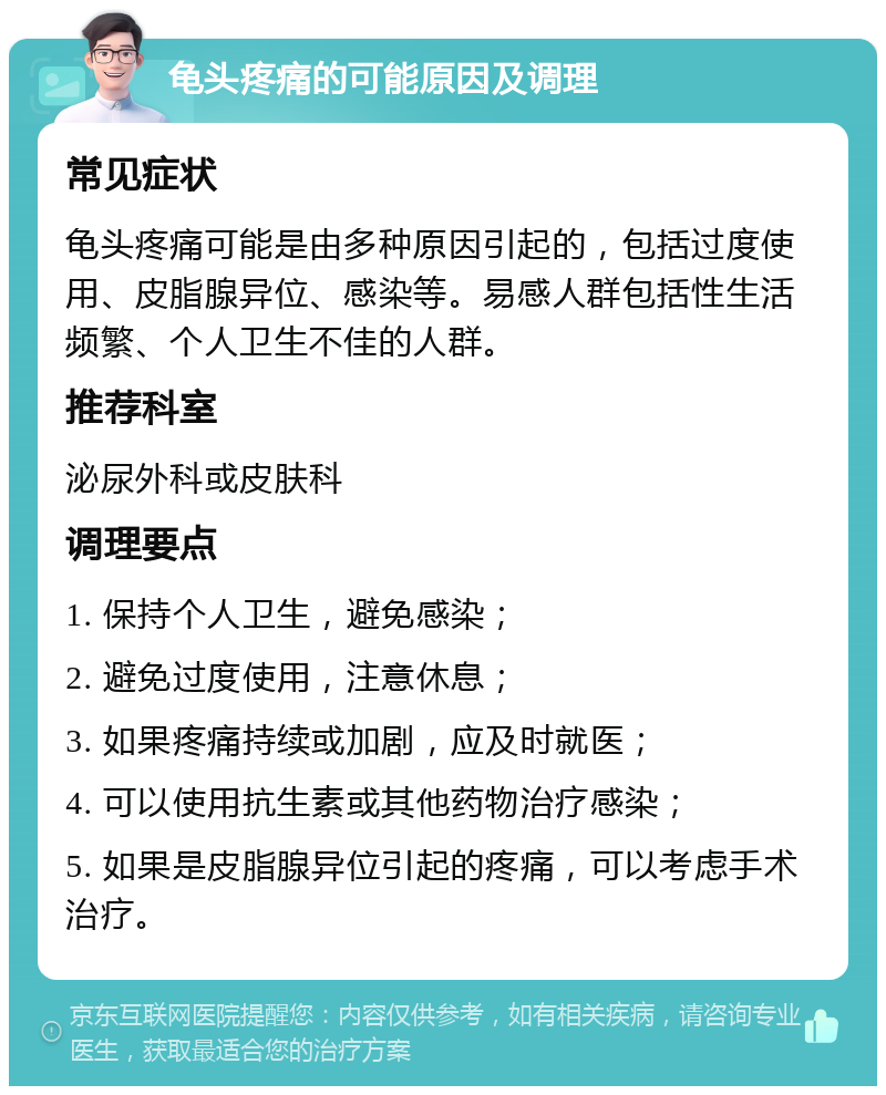 龟头疼痛的可能原因及调理 常见症状 龟头疼痛可能是由多种原因引起的，包括过度使用、皮脂腺异位、感染等。易感人群包括性生活频繁、个人卫生不佳的人群。 推荐科室 泌尿外科或皮肤科 调理要点 1. 保持个人卫生，避免感染； 2. 避免过度使用，注意休息； 3. 如果疼痛持续或加剧，应及时就医； 4. 可以使用抗生素或其他药物治疗感染； 5. 如果是皮脂腺异位引起的疼痛，可以考虑手术治疗。