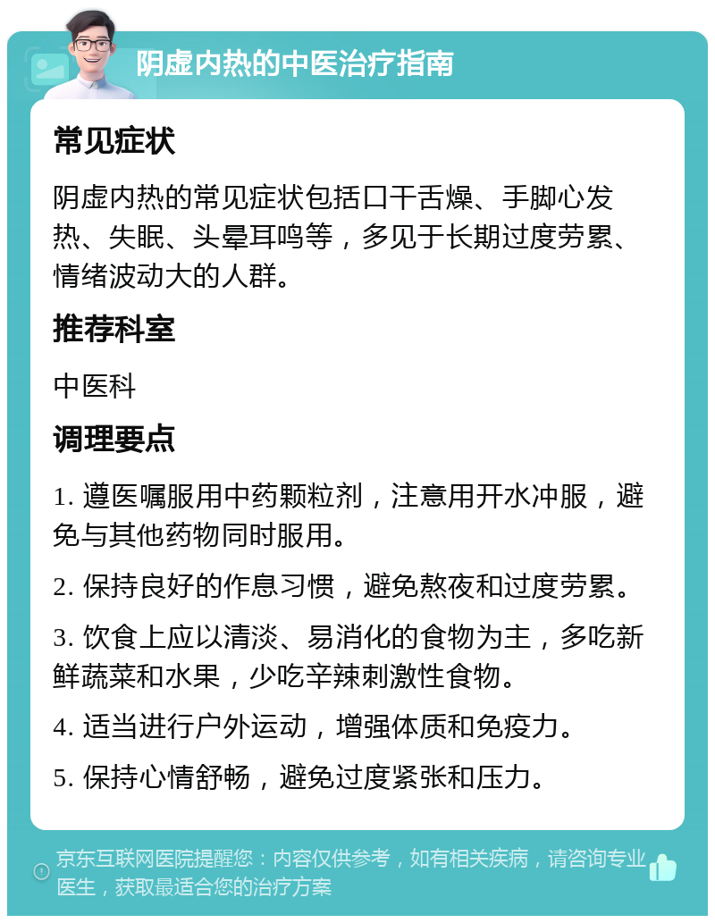 阴虚内热的中医治疗指南 常见症状 阴虚内热的常见症状包括口干舌燥、手脚心发热、失眠、头晕耳鸣等，多见于长期过度劳累、情绪波动大的人群。 推荐科室 中医科 调理要点 1. 遵医嘱服用中药颗粒剂，注意用开水冲服，避免与其他药物同时服用。 2. 保持良好的作息习惯，避免熬夜和过度劳累。 3. 饮食上应以清淡、易消化的食物为主，多吃新鲜蔬菜和水果，少吃辛辣刺激性食物。 4. 适当进行户外运动，增强体质和免疫力。 5. 保持心情舒畅，避免过度紧张和压力。