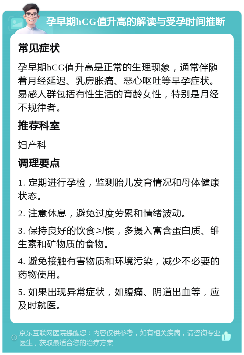 孕早期hCG值升高的解读与受孕时间推断 常见症状 孕早期hCG值升高是正常的生理现象，通常伴随着月经延迟、乳房胀痛、恶心呕吐等早孕症状。易感人群包括有性生活的育龄女性，特别是月经不规律者。 推荐科室 妇产科 调理要点 1. 定期进行孕检，监测胎儿发育情况和母体健康状态。 2. 注意休息，避免过度劳累和情绪波动。 3. 保持良好的饮食习惯，多摄入富含蛋白质、维生素和矿物质的食物。 4. 避免接触有害物质和环境污染，减少不必要的药物使用。 5. 如果出现异常症状，如腹痛、阴道出血等，应及时就医。