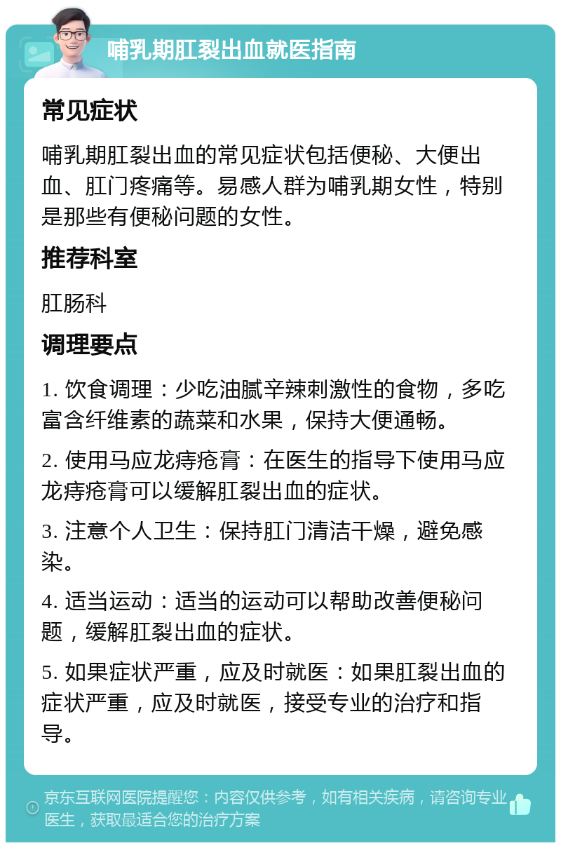 哺乳期肛裂出血就医指南 常见症状 哺乳期肛裂出血的常见症状包括便秘、大便出血、肛门疼痛等。易感人群为哺乳期女性，特别是那些有便秘问题的女性。 推荐科室 肛肠科 调理要点 1. 饮食调理：少吃油腻辛辣刺激性的食物，多吃富含纤维素的蔬菜和水果，保持大便通畅。 2. 使用马应龙痔疮膏：在医生的指导下使用马应龙痔疮膏可以缓解肛裂出血的症状。 3. 注意个人卫生：保持肛门清洁干燥，避免感染。 4. 适当运动：适当的运动可以帮助改善便秘问题，缓解肛裂出血的症状。 5. 如果症状严重，应及时就医：如果肛裂出血的症状严重，应及时就医，接受专业的治疗和指导。