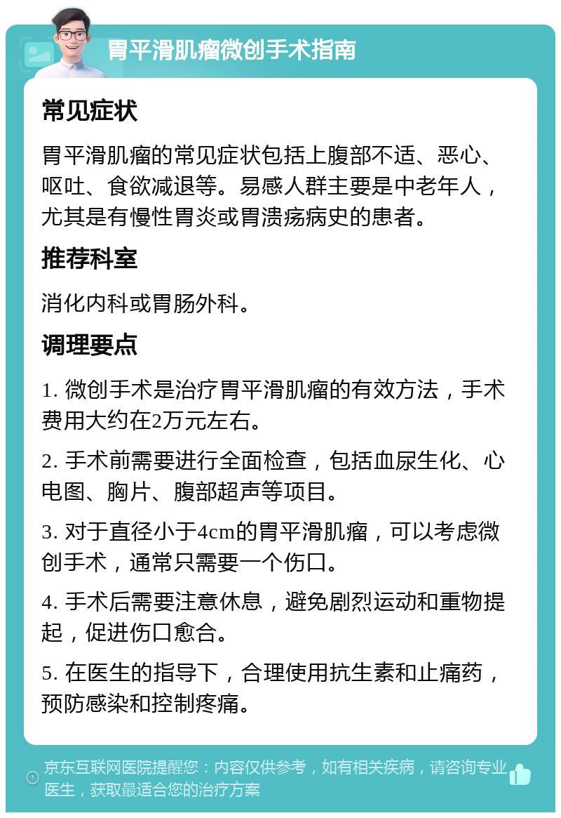 胃平滑肌瘤微创手术指南 常见症状 胃平滑肌瘤的常见症状包括上腹部不适、恶心、呕吐、食欲减退等。易感人群主要是中老年人，尤其是有慢性胃炎或胃溃疡病史的患者。 推荐科室 消化内科或胃肠外科。 调理要点 1. 微创手术是治疗胃平滑肌瘤的有效方法，手术费用大约在2万元左右。 2. 手术前需要进行全面检查，包括血尿生化、心电图、胸片、腹部超声等项目。 3. 对于直径小于4cm的胃平滑肌瘤，可以考虑微创手术，通常只需要一个伤口。 4. 手术后需要注意休息，避免剧烈运动和重物提起，促进伤口愈合。 5. 在医生的指导下，合理使用抗生素和止痛药，预防感染和控制疼痛。