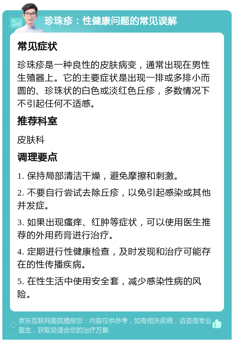 珍珠疹：性健康问题的常见误解 常见症状 珍珠疹是一种良性的皮肤病变，通常出现在男性生殖器上。它的主要症状是出现一排或多排小而圆的、珍珠状的白色或淡红色丘疹，多数情况下不引起任何不适感。 推荐科室 皮肤科 调理要点 1. 保持局部清洁干燥，避免摩擦和刺激。 2. 不要自行尝试去除丘疹，以免引起感染或其他并发症。 3. 如果出现瘙痒、红肿等症状，可以使用医生推荐的外用药膏进行治疗。 4. 定期进行性健康检查，及时发现和治疗可能存在的性传播疾病。 5. 在性生活中使用安全套，减少感染性病的风险。