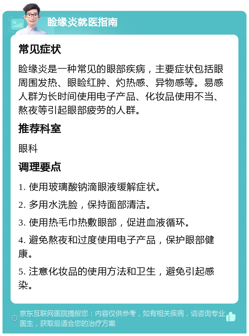 睑缘炎就医指南 常见症状 睑缘炎是一种常见的眼部疾病，主要症状包括眼周围发热、眼睑红肿、灼热感、异物感等。易感人群为长时间使用电子产品、化妆品使用不当、熬夜等引起眼部疲劳的人群。 推荐科室 眼科 调理要点 1. 使用玻璃酸钠滴眼液缓解症状。 2. 多用水洗脸，保持面部清洁。 3. 使用热毛巾热敷眼部，促进血液循环。 4. 避免熬夜和过度使用电子产品，保护眼部健康。 5. 注意化妆品的使用方法和卫生，避免引起感染。