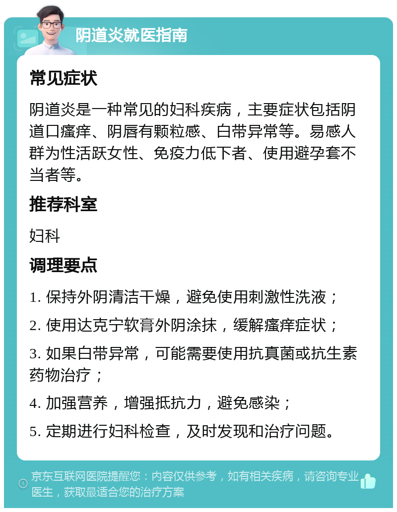 阴道炎就医指南 常见症状 阴道炎是一种常见的妇科疾病，主要症状包括阴道口瘙痒、阴唇有颗粒感、白带异常等。易感人群为性活跃女性、免疫力低下者、使用避孕套不当者等。 推荐科室 妇科 调理要点 1. 保持外阴清洁干燥，避免使用刺激性洗液； 2. 使用达克宁软膏外阴涂抹，缓解瘙痒症状； 3. 如果白带异常，可能需要使用抗真菌或抗生素药物治疗； 4. 加强营养，增强抵抗力，避免感染； 5. 定期进行妇科检查，及时发现和治疗问题。