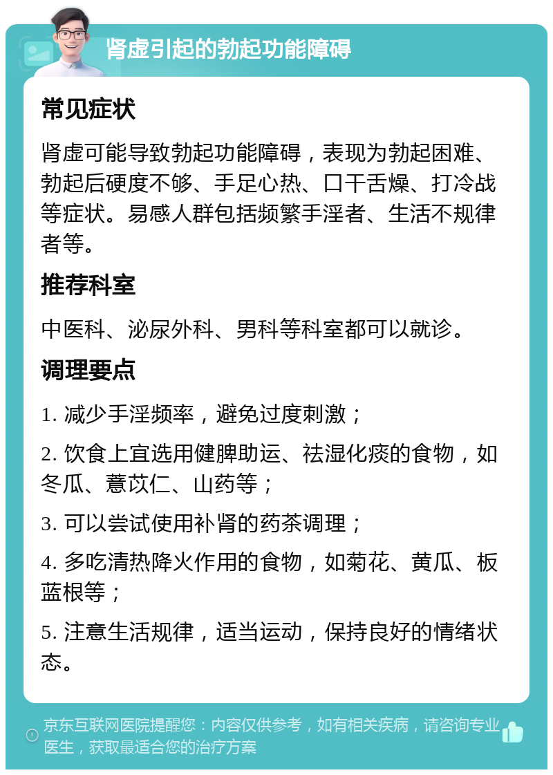 肾虚引起的勃起功能障碍 常见症状 肾虚可能导致勃起功能障碍，表现为勃起困难、勃起后硬度不够、手足心热、口干舌燥、打冷战等症状。易感人群包括频繁手淫者、生活不规律者等。 推荐科室 中医科、泌尿外科、男科等科室都可以就诊。 调理要点 1. 减少手淫频率，避免过度刺激； 2. 饮食上宜选用健脾助运、祛湿化痰的食物，如冬瓜、薏苡仁、山药等； 3. 可以尝试使用补肾的药茶调理； 4. 多吃清热降火作用的食物，如菊花、黄瓜、板蓝根等； 5. 注意生活规律，适当运动，保持良好的情绪状态。