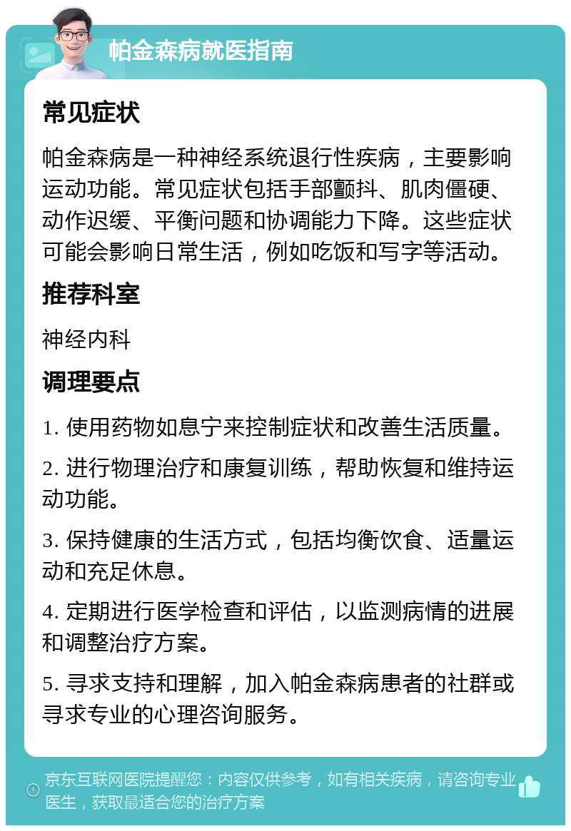 帕金森病就医指南 常见症状 帕金森病是一种神经系统退行性疾病，主要影响运动功能。常见症状包括手部颤抖、肌肉僵硬、动作迟缓、平衡问题和协调能力下降。这些症状可能会影响日常生活，例如吃饭和写字等活动。 推荐科室 神经内科 调理要点 1. 使用药物如息宁来控制症状和改善生活质量。 2. 进行物理治疗和康复训练，帮助恢复和维持运动功能。 3. 保持健康的生活方式，包括均衡饮食、适量运动和充足休息。 4. 定期进行医学检查和评估，以监测病情的进展和调整治疗方案。 5. 寻求支持和理解，加入帕金森病患者的社群或寻求专业的心理咨询服务。