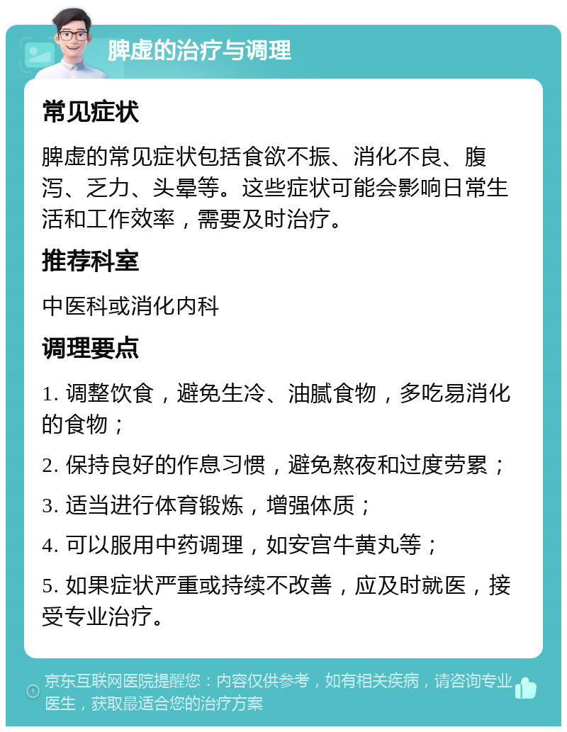 脾虚的治疗与调理 常见症状 脾虚的常见症状包括食欲不振、消化不良、腹泻、乏力、头晕等。这些症状可能会影响日常生活和工作效率，需要及时治疗。 推荐科室 中医科或消化内科 调理要点 1. 调整饮食，避免生冷、油腻食物，多吃易消化的食物； 2. 保持良好的作息习惯，避免熬夜和过度劳累； 3. 适当进行体育锻炼，增强体质； 4. 可以服用中药调理，如安宫牛黄丸等； 5. 如果症状严重或持续不改善，应及时就医，接受专业治疗。