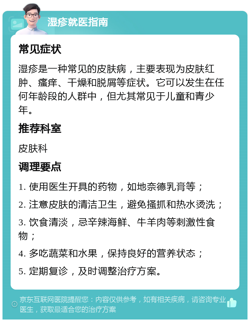 湿疹就医指南 常见症状 湿疹是一种常见的皮肤病，主要表现为皮肤红肿、瘙痒、干燥和脱屑等症状。它可以发生在任何年龄段的人群中，但尤其常见于儿童和青少年。 推荐科室 皮肤科 调理要点 1. 使用医生开具的药物，如地奈德乳膏等； 2. 注意皮肤的清洁卫生，避免搔抓和热水烫洗； 3. 饮食清淡，忌辛辣海鲜、牛羊肉等刺激性食物； 4. 多吃蔬菜和水果，保持良好的营养状态； 5. 定期复诊，及时调整治疗方案。