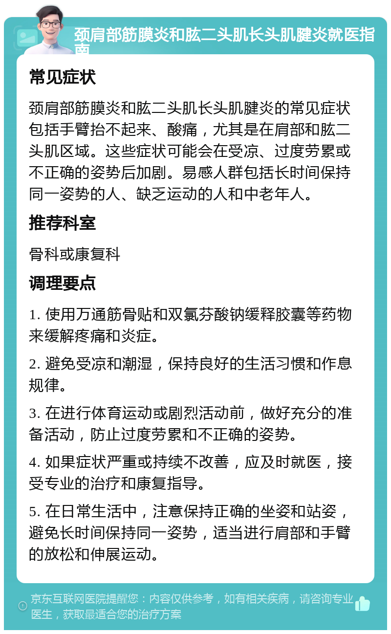 颈肩部筋膜炎和肱二头肌长头肌腱炎就医指南 常见症状 颈肩部筋膜炎和肱二头肌长头肌腱炎的常见症状包括手臂抬不起来、酸痛，尤其是在肩部和肱二头肌区域。这些症状可能会在受凉、过度劳累或不正确的姿势后加剧。易感人群包括长时间保持同一姿势的人、缺乏运动的人和中老年人。 推荐科室 骨科或康复科 调理要点 1. 使用万通筋骨贴和双氯芬酸钠缓释胶囊等药物来缓解疼痛和炎症。 2. 避免受凉和潮湿，保持良好的生活习惯和作息规律。 3. 在进行体育运动或剧烈活动前，做好充分的准备活动，防止过度劳累和不正确的姿势。 4. 如果症状严重或持续不改善，应及时就医，接受专业的治疗和康复指导。 5. 在日常生活中，注意保持正确的坐姿和站姿，避免长时间保持同一姿势，适当进行肩部和手臂的放松和伸展运动。