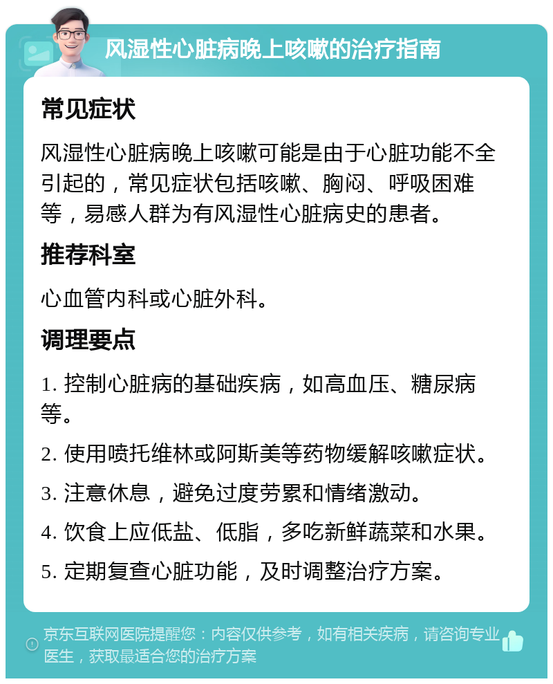 风湿性心脏病晚上咳嗽的治疗指南 常见症状 风湿性心脏病晚上咳嗽可能是由于心脏功能不全引起的，常见症状包括咳嗽、胸闷、呼吸困难等，易感人群为有风湿性心脏病史的患者。 推荐科室 心血管内科或心脏外科。 调理要点 1. 控制心脏病的基础疾病，如高血压、糖尿病等。 2. 使用喷托维林或阿斯美等药物缓解咳嗽症状。 3. 注意休息，避免过度劳累和情绪激动。 4. 饮食上应低盐、低脂，多吃新鲜蔬菜和水果。 5. 定期复查心脏功能，及时调整治疗方案。