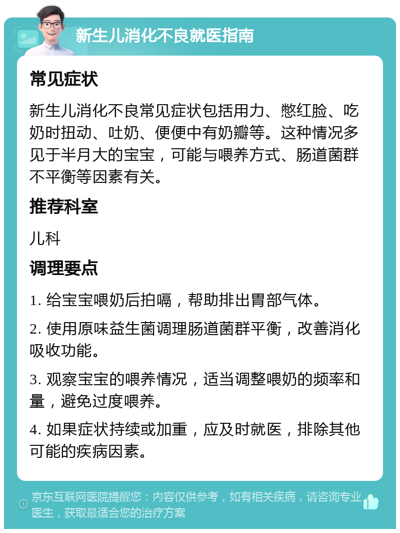 新生儿消化不良就医指南 常见症状 新生儿消化不良常见症状包括用力、憋红脸、吃奶时扭动、吐奶、便便中有奶瓣等。这种情况多见于半月大的宝宝，可能与喂养方式、肠道菌群不平衡等因素有关。 推荐科室 儿科 调理要点 1. 给宝宝喂奶后拍嗝，帮助排出胃部气体。 2. 使用原味益生菌调理肠道菌群平衡，改善消化吸收功能。 3. 观察宝宝的喂养情况，适当调整喂奶的频率和量，避免过度喂养。 4. 如果症状持续或加重，应及时就医，排除其他可能的疾病因素。