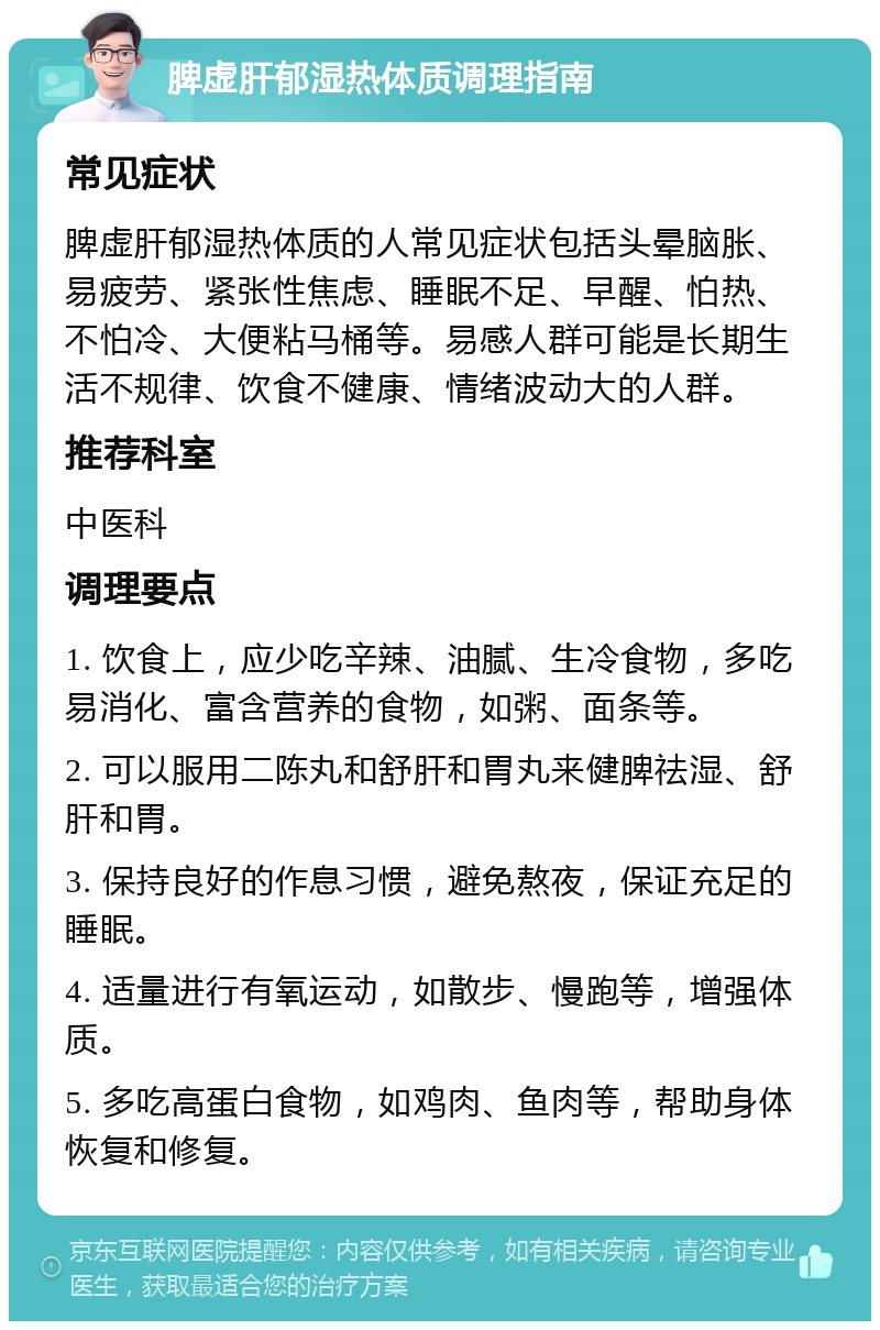 脾虚肝郁湿热体质调理指南 常见症状 脾虚肝郁湿热体质的人常见症状包括头晕脑胀、易疲劳、紧张性焦虑、睡眠不足、早醒、怕热、不怕冷、大便粘马桶等。易感人群可能是长期生活不规律、饮食不健康、情绪波动大的人群。 推荐科室 中医科 调理要点 1. 饮食上，应少吃辛辣、油腻、生冷食物，多吃易消化、富含营养的食物，如粥、面条等。 2. 可以服用二陈丸和舒肝和胃丸来健脾祛湿、舒肝和胃。 3. 保持良好的作息习惯，避免熬夜，保证充足的睡眠。 4. 适量进行有氧运动，如散步、慢跑等，增强体质。 5. 多吃高蛋白食物，如鸡肉、鱼肉等，帮助身体恢复和修复。