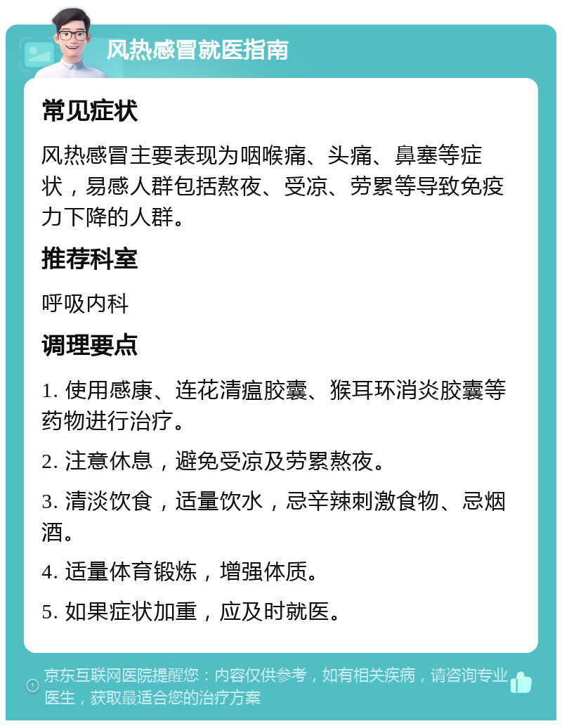 风热感冒就医指南 常见症状 风热感冒主要表现为咽喉痛、头痛、鼻塞等症状，易感人群包括熬夜、受凉、劳累等导致免疫力下降的人群。 推荐科室 呼吸内科 调理要点 1. 使用感康、连花清瘟胶囊、猴耳环消炎胶囊等药物进行治疗。 2. 注意休息，避免受凉及劳累熬夜。 3. 清淡饮食，适量饮水，忌辛辣刺激食物、忌烟酒。 4. 适量体育锻炼，增强体质。 5. 如果症状加重，应及时就医。