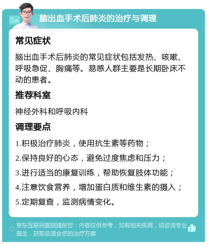 脑出血手术后肺炎的治疗与调理 常见症状 脑出血手术后肺炎的常见症状包括发热、咳嗽、呼吸急促、胸痛等。易感人群主要是长期卧床不动的患者。 推荐科室 神经外科和呼吸内科 调理要点 1.积极治疗肺炎，使用抗生素等药物； 2.保持良好的心态，避免过度焦虑和压力； 3.进行适当的康复训练，帮助恢复肢体功能； 4.注意饮食营养，增加蛋白质和维生素的摄入； 5.定期复查，监测病情变化。