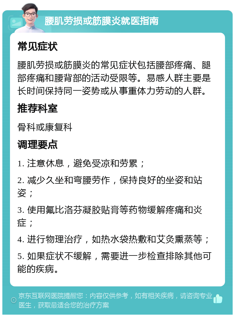 腰肌劳损或筋膜炎就医指南 常见症状 腰肌劳损或筋膜炎的常见症状包括腰部疼痛、腿部疼痛和腰背部的活动受限等。易感人群主要是长时间保持同一姿势或从事重体力劳动的人群。 推荐科室 骨科或康复科 调理要点 1. 注意休息，避免受凉和劳累； 2. 减少久坐和弯腰劳作，保持良好的坐姿和站姿； 3. 使用氟比洛芬凝胶贴膏等药物缓解疼痛和炎症； 4. 进行物理治疗，如热水袋热敷和艾灸熏蒸等； 5. 如果症状不缓解，需要进一步检查排除其他可能的疾病。