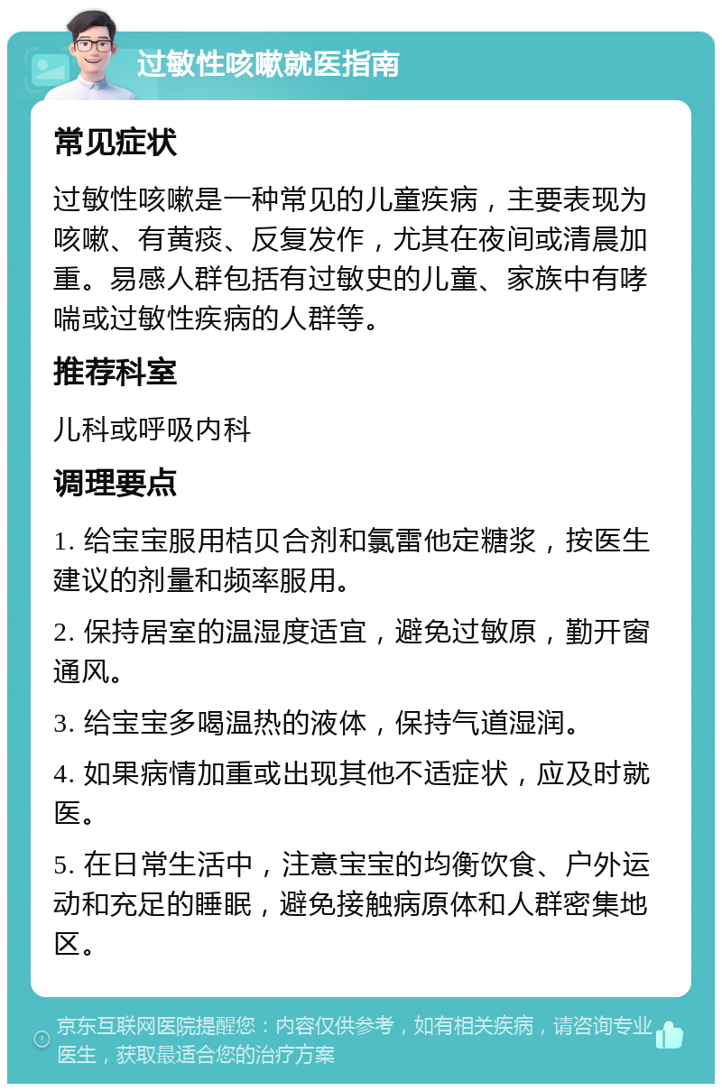 过敏性咳嗽就医指南 常见症状 过敏性咳嗽是一种常见的儿童疾病，主要表现为咳嗽、有黄痰、反复发作，尤其在夜间或清晨加重。易感人群包括有过敏史的儿童、家族中有哮喘或过敏性疾病的人群等。 推荐科室 儿科或呼吸内科 调理要点 1. 给宝宝服用桔贝合剂和氯雷他定糖浆，按医生建议的剂量和频率服用。 2. 保持居室的温湿度适宜，避免过敏原，勤开窗通风。 3. 给宝宝多喝温热的液体，保持气道湿润。 4. 如果病情加重或出现其他不适症状，应及时就医。 5. 在日常生活中，注意宝宝的均衡饮食、户外运动和充足的睡眠，避免接触病原体和人群密集地区。